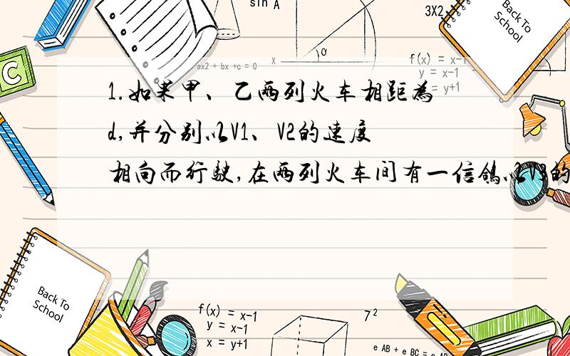 1.如果甲、乙两列火车相距为d,并分别以V1、V2的速度相向而行驶,在两列火车间有一信鸽以V3的速率飞行.当这只信鸽以V3的速率遇到火车甲时,立即掉头飞向火车乙,遇到火车乙又立即掉头飞向火