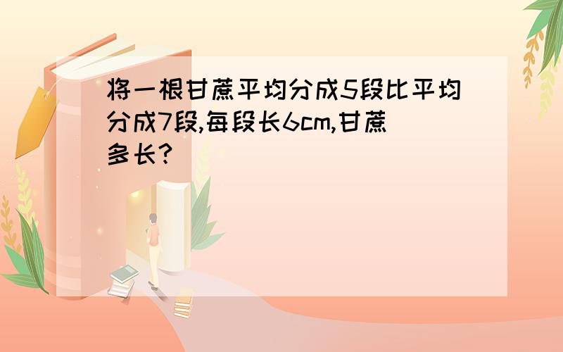 将一根甘蔗平均分成5段比平均分成7段,每段长6cm,甘蔗多长?