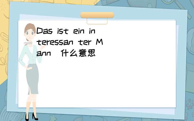 Das ist ein interessan ter Mann  什么意思