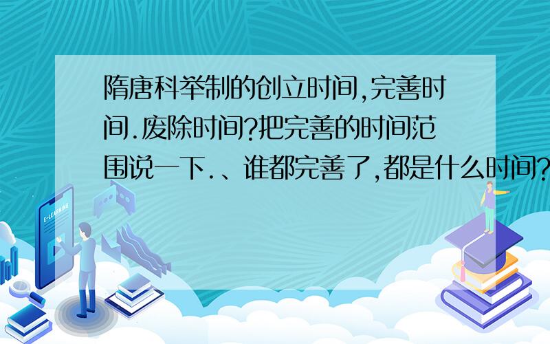 隋唐科举制的创立时间,完善时间.废除时间?把完善的时间范围说一下.、谁都完善了,都是什么时间?