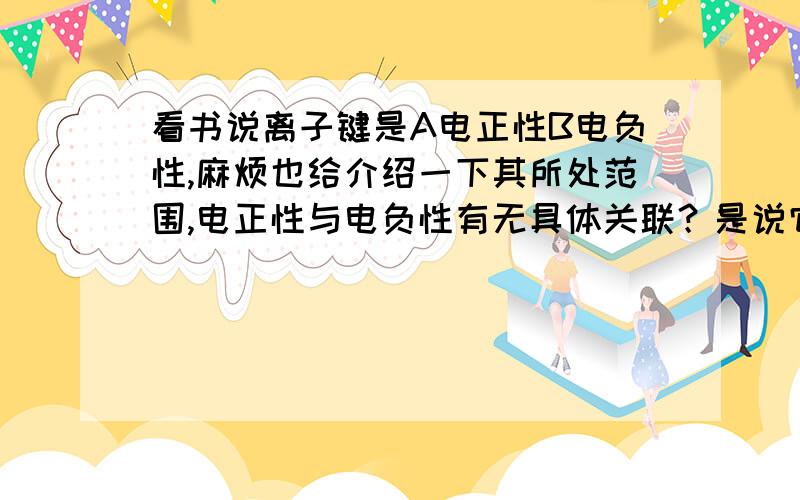 看书说离子键是A电正性B电负性,麻烦也给介绍一下其所处范围,电正性与电负性有无具体关联？是说它仅仅指带有正电性还是说类似于电负性那样的一个量度？