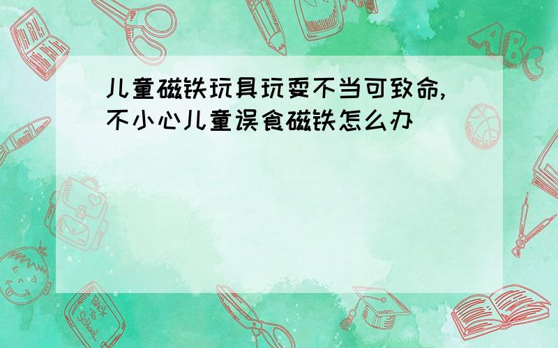 儿童磁铁玩具玩耍不当可致命,不小心儿童误食磁铁怎么办