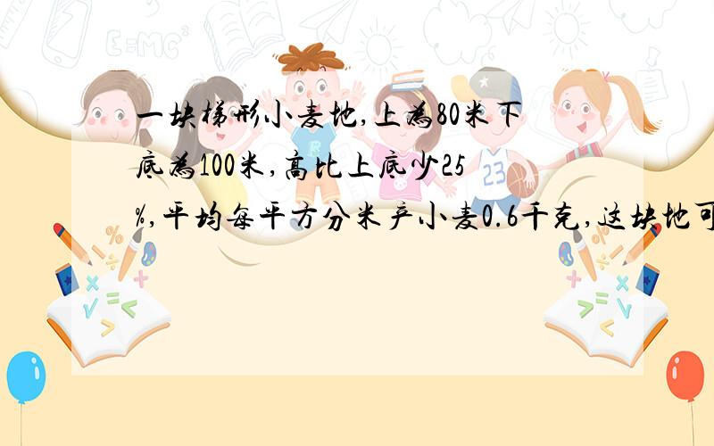 一块梯形小麦地,上为80米下底为100米,高比上底少25%,平均每平方分米产小麦0.6千克,这块地可收小麦多少千