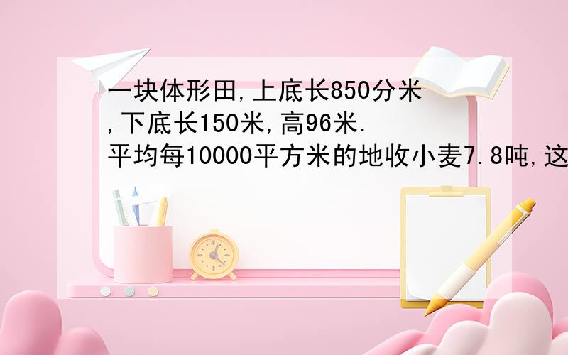 一块体形田,上底长850分米,下底长150米,高96米.平均每10000平方米的地收小麦7.8吨,这块梯形田共收?