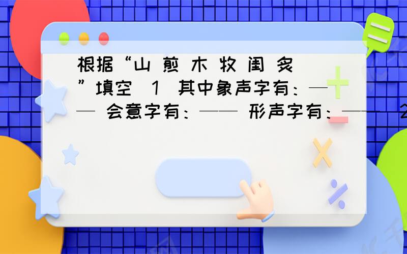 根据“山 煎 木 牧 闺 炙”填空（1）其中象声字有：—— 会意字有：—— 形声字有：——（2）用会意字分别各组三个词：①—（ ）（ ）（ ）②—（ ）（ ）（ ）（3）用形声字分别各组三