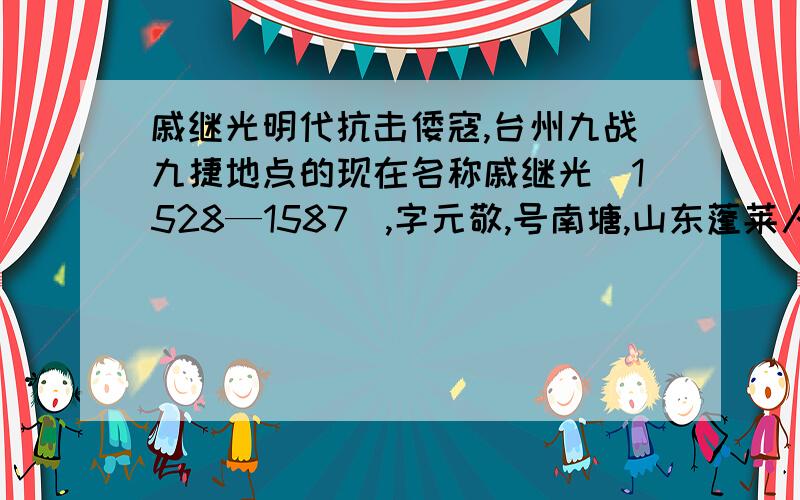 戚继光明代抗击倭寇,台州九战九捷地点的现在名称戚继光（1528—1587）,字元敬,号南塘,山东蓬莱人.出身将门,自幼读书练武,十七岁袭职为登州卫指挥佥事.曾专任山东海上防御倭寇之职,后调