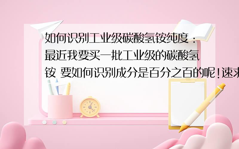 如何识别工业级碳酸氢铵纯度：最近我要买一批工业级的碳酸氢铵 要如何识别成分是百分之百的呢!速求良策!谢谢!谢谢!谢谢!谢谢您的答案 我是第一次接触这个东西也是第一次接触化工 最