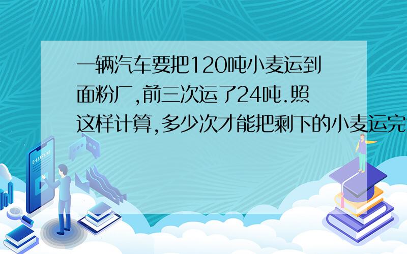 一辆汽车要把120吨小麦运到面粉厂,前三次运了24吨.照这样计算,多少次才能把剩下的小麦运完?