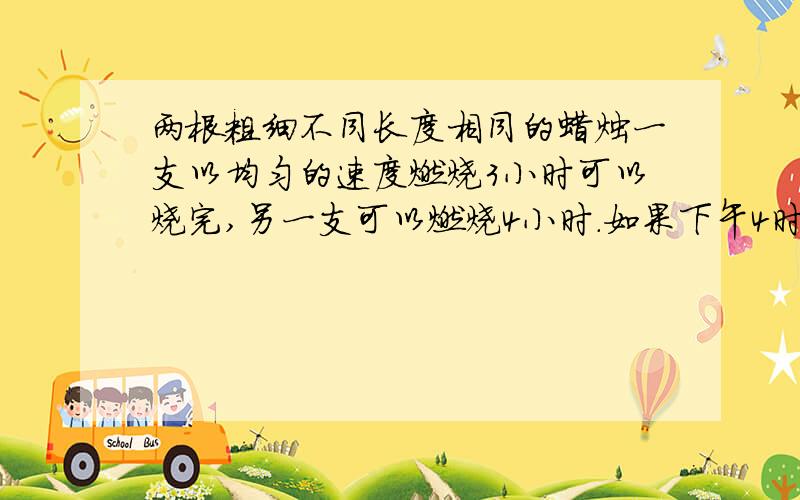 两根粗细不同长度相同的蜡烛一支以均匀的速度燃烧3小时可以烧完,另一支可以燃烧4小时.如果下午4时半时,想使其中一支蜡烛的剩余部分的长度是另一支蜡烛的2倍,问：应该在下午几时几分