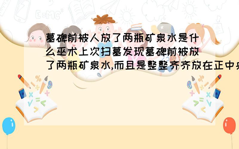 墓碑前被人放了两瓶矿泉水是什么巫术上次扫墓发现墓碑前被放了两瓶矿泉水,而且是整整齐齐放在正中央的,后来把水扔掉后,发现又被放了两瓶,到底怎么回事啊?