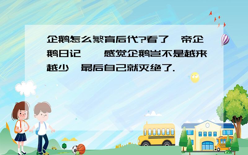 企鹅怎么繁育后代?看了《帝企鹅日记》,感觉企鹅岂不是越来越少,最后自己就灭绝了.