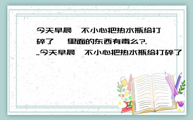 今天早晨一不小心把热水瓶给打碎了… 里面的东西有毒么?...今天早晨一不小心把热水瓶给打碎了… 里面的东西有毒么?查了下,有人说是水银… 真的假的,我可不想被毒死……囧…望解～