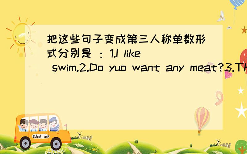 把这些句子变成第三人称单数形式分别是 ：1.I like swim.2.Do yuo want any meat?3.Thay don't like chicken.4.Give me this box.5.Thay're very happy.一定要注明哪个是哪个.