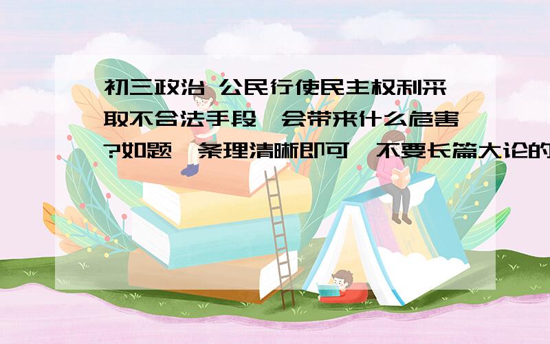 初三政治 公民行使民主权利采取不合法手段,会带来什么危害?如题,条理清晰即可,不要长篇大论的复制