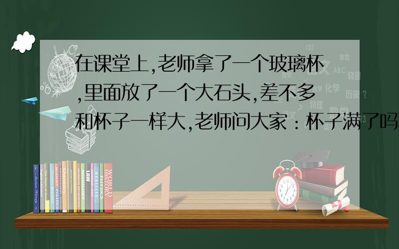 在课堂上,老师拿了一个玻璃杯,里面放了一个大石头,差不多和杯子一样大,老师问大家：杯子满了吗?一...在课堂上,老师拿了一个玻璃杯,里面放了一个大石头,差不多和杯子一样大,老师问大家