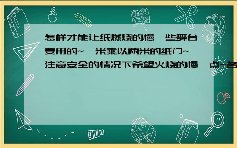 怎样才能让纸燃烧的慢一些舞台要用的~一米乘以两米的纸门~注意安全的情况下希望火烧的慢一点~各位有没有什么办法~