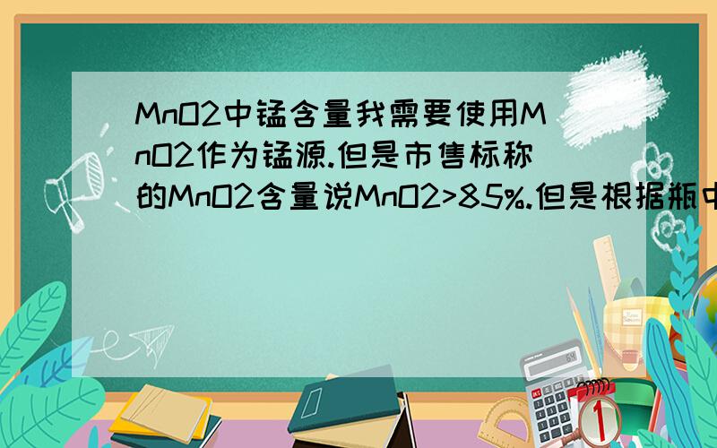 MnO2中锰含量我需要使用MnO2作为锰源.但是市售标称的MnO2含量说MnO2>85%.但是根据瓶中写的杂质含量不超过3%.我知道锰有多种氧化物甚至水合物.那么这瓶MnO2中的锰含量是多少?（现在来不及做滴