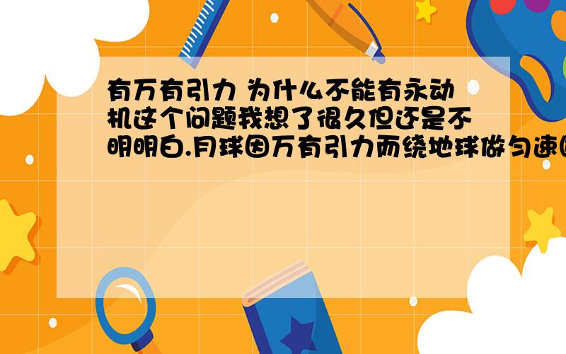 有万有引力 为什么不能有永动机这个问题我想了很久但还是不明明白.月球因万有引力而绕地球做匀速圆周运动,但它却使地球上海水流动,产生潮汐能,如果用潮汐能发电用长长的导线引到地