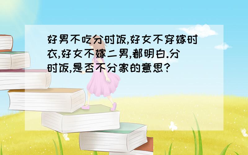 好男不吃分时饭,好女不穿嫁时衣,好女不嫁二男,都明白.分时饭,是否不分家的意思?