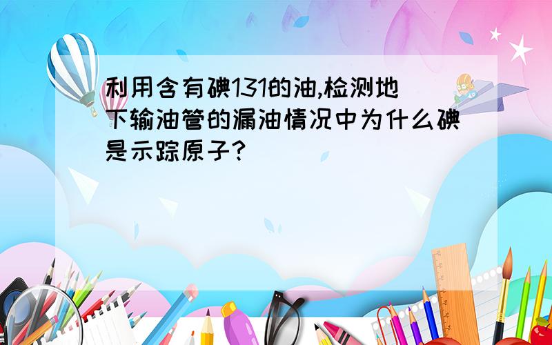 利用含有碘131的油,检测地下输油管的漏油情况中为什么碘是示踪原子?