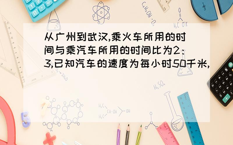 从广州到武汉,乘火车所用的时间与乘汽车所用的时间比为2：3,已知汽车的速度为每小时50千米,