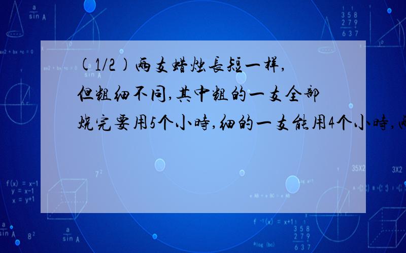 (1/2)两支蜡烛长短一样,但粗细不同,其中粗的一支全部烧完要用5个小时,细的一支能用4个小时,两支蜡...(1/2)两支蜡烛长短一样,但粗细不同,其中粗的一支全部烧完要用5个小时,细的一支能用4个