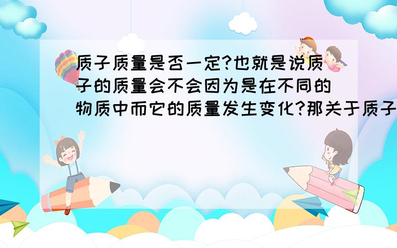 质子质量是否一定?也就是说质子的质量会不会因为是在不同的物质中而它的质量发生变化?那关于质子的构成是否也是不变的呢?顺便中子的也一起问了,中子的质量.中子的构成.高中的时候仅