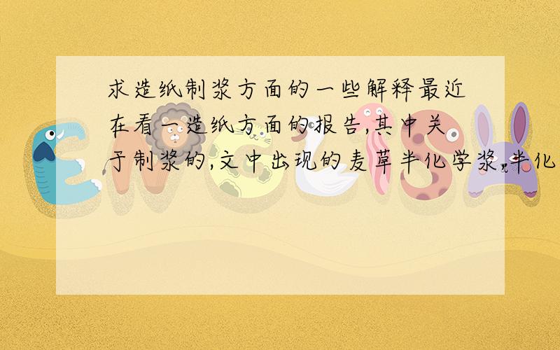 求造纸制浆方面的一些解释最近在看一造纸方面的报告,其中关于制浆的,文中出现的麦草半化学浆,半化学麦草浆,漂白麦草浆是不是一个意思,有啥区别没,还有个棉杆化机浆、杨木化机浆,