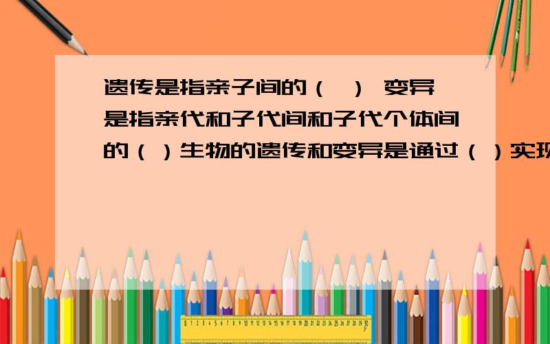 遗传是指亲子间的（ ） 变异是指亲代和子代间和子代个体间的（）生物的遗传和变异是通过（）实现的