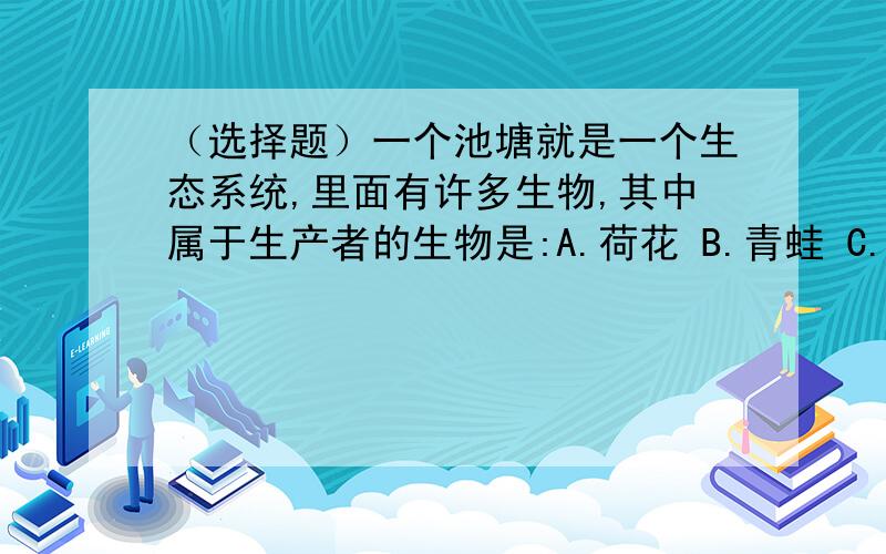 （选择题）一个池塘就是一个生态系统,里面有许多生物,其中属于生产者的生物是:A.荷花 B.青蛙 C.细菌 D.池边的小孩