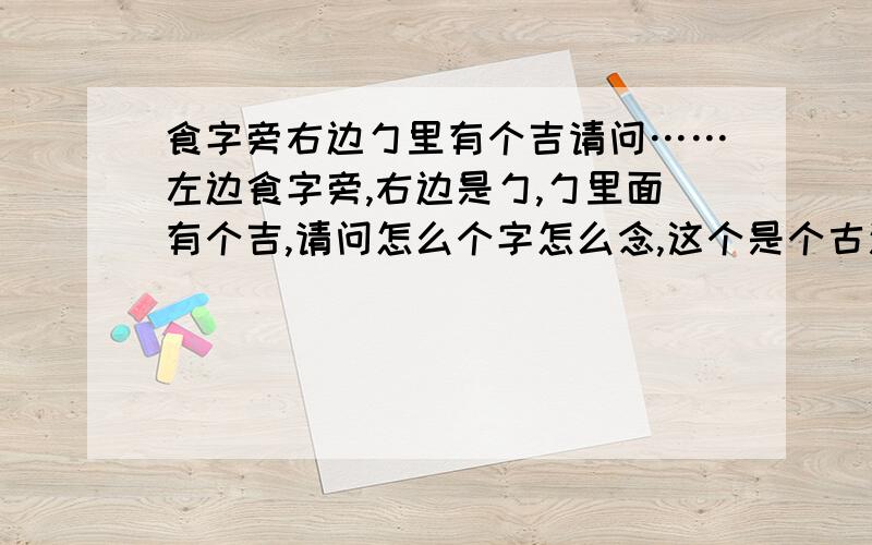 食字旁右边勹里有个吉请问……左边食字旁,右边是勹,勹里面有个吉,请问怎么个字怎么念,这个是个古汉字的异体字,很难找,书上有但是字典没.