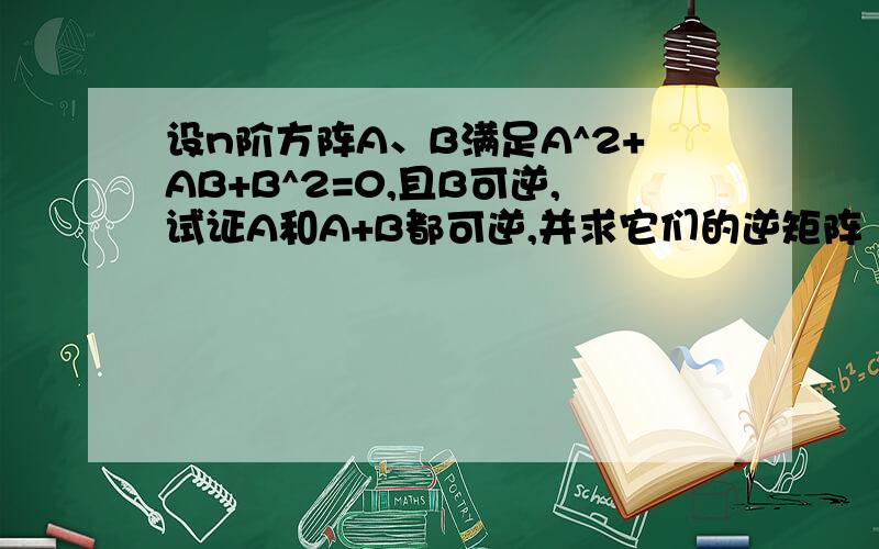 设n阶方阵A、B满足A^2+AB+B^2=0,且B可逆,试证A和A+B都可逆,并求它们的逆矩阵