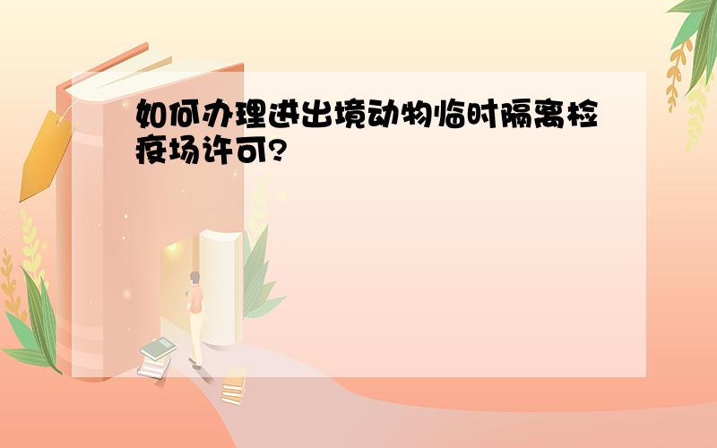 如何办理进出境动物临时隔离检疫场许可?