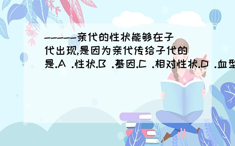 -----亲代的性状能够在子代出现,是因为亲代传给子代的是.A .性状.B .基因.C .相对性状.D .血型.