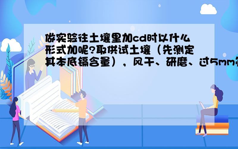 做实验往土壤里加cd时以什么形式加呢?取供试土壤（先测定其本底镉含量），风干、研磨、过5mm筛后，每千克土壤中加入8毫克氯化镉充分混合，浸泡10天后，放置1个月。之后与配置好的各种