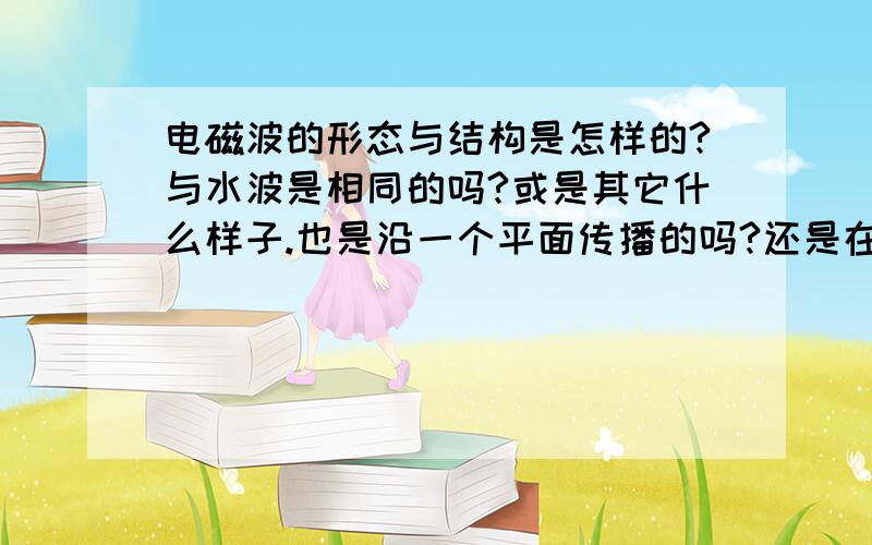 电磁波的形态与结构是怎样的?与水波是相同的吗?或是其它什么样子.也是沿一个平面传播的吗?还是在空间上全方位的传播?