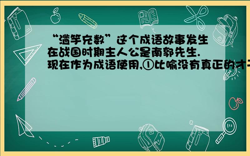 “滥竽充数”这个成语故事发生在战国时期主人公是南郭先生.现在作为成语使用,①比喻没有真正的才干,混在家里凑数,②或者比喻用不好的东西混在好的里面充数.请你用这两种意思各写一