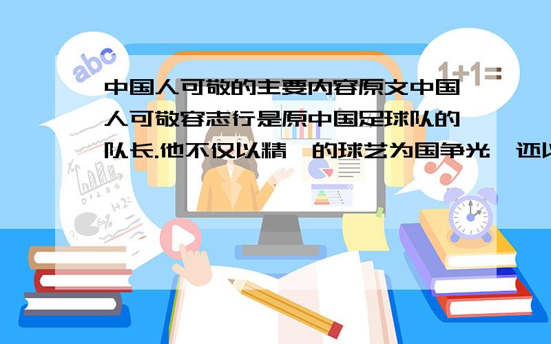 中国人可敬的主要内容原文中国人可敬容志行是原中国足球队的队长.他不仅以精湛的球艺为国争光,还以高尚的道德风格赢得了国际友人的好评.有一次,中国足球队在亚洲的一个国家赛球.一