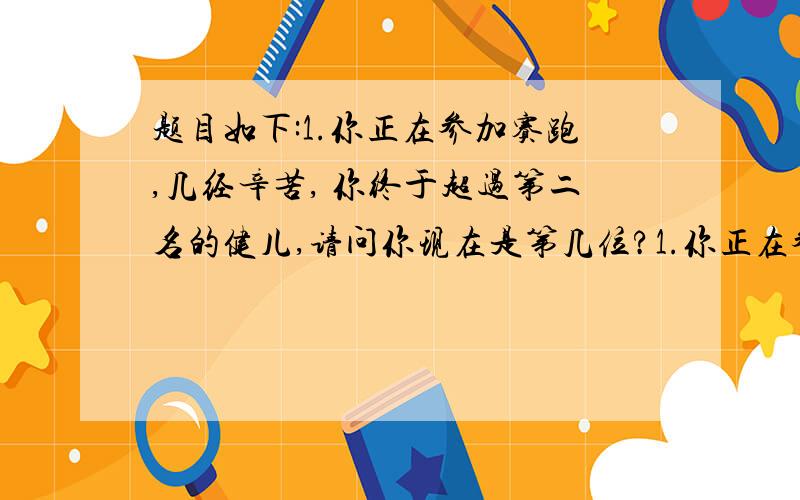 题目如下:1.你正在参加赛跑,几经辛苦, 你终于超过第二名的健儿,请问你现在是第几位?1.你正在参加赛跑,几经辛苦, 你终于超过第二名的健儿,请问你现在是第几位? 2.10000 加上40...再加10000...再