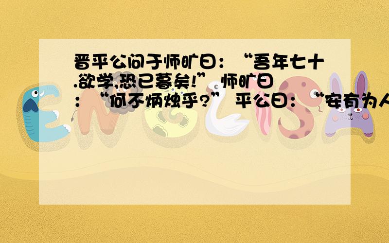 晋平公问于师旷曰：“吾年七十.欲学,恐已暮矣!” 师旷曰：“何不炳烛乎?” 平公曰：“安有为人臣而戏晋平公问于师旷曰：“吾年七十.欲学,恐已暮矣!”师旷曰：“何不炳烛乎?”平公曰：