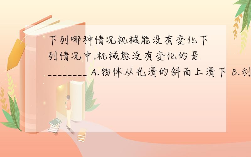 下列哪种情况机械能没有变化下列情况中,机械能没有变化的是________ A.物体从光滑的斜面上滑下 B.利用滑轮组匀速提升重物 C.跳伞运动员匀速下落 D.物体靠惯性在水平地面上运动