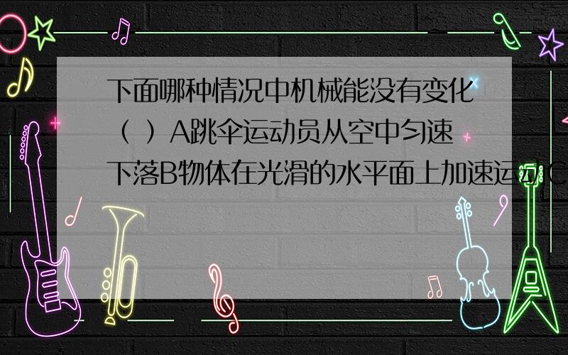 下面哪种情况中机械能没有变化（ ）A跳伞运动员从空中匀速下落B物体在光滑的水平面上加速运动C利用动滑轮把重物匀速提升D物体从高处落下（不计空气阻力）