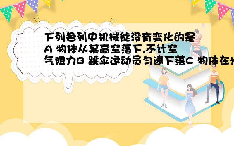 下列各列中机械能没有变化的是A 物体从某高空落下,不计空气阻力B 跳伞运动员匀速下落C 物体在光滑水平面上做速度逐渐加大的运动D 利用动滑轮匀速提起物体理由在哪里？