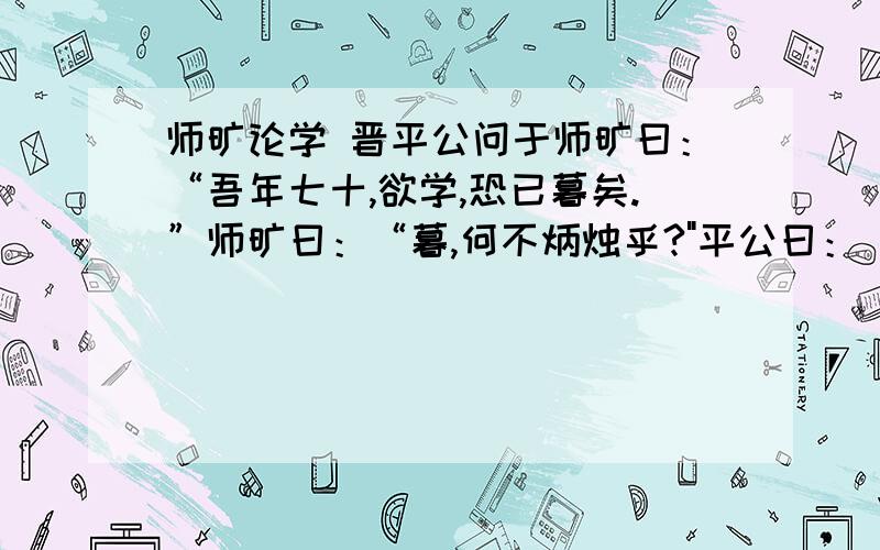 师旷论学 晋平公问于师旷曰：“吾年七十,欲学,恐已暮矣.”师旷曰：“暮,何不炳烛乎?