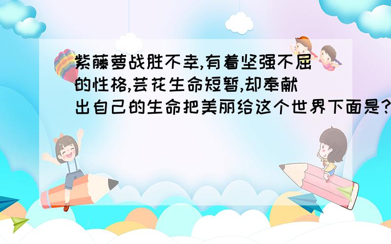 紫藤萝战胜不幸,有着坚强不屈的性格,芸花生命短暂,却奉献出自己的生命把美丽给这个世界下面是?