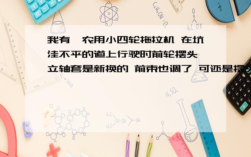 我有一农用小四轮拖拉机 在坑洼不平的道上行驶时前轮摆头 立轴套是新换的 前束也调了 可还是摆头