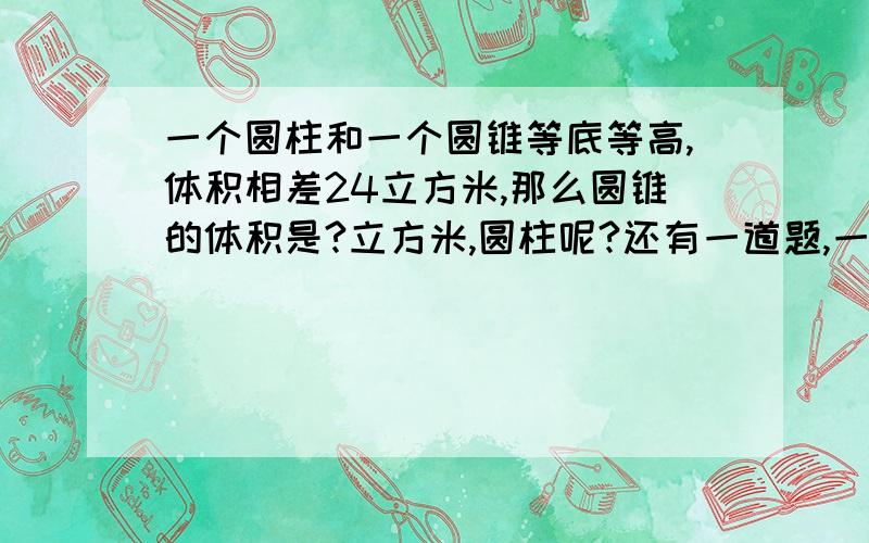 一个圆柱和一个圆锥等底等高,体积相差24立方米,那么圆锥的体积是?立方米,圆柱呢?还有一道题,一个圆柱削去36立方厘米,得到和它等底等高的一个圆锥,圆锥的体积为?要详细的列出算式.并详