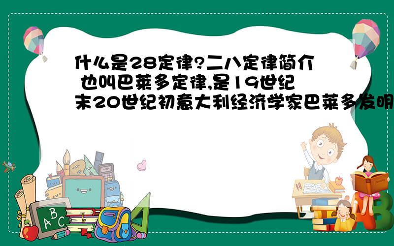 什么是28定律?二八定律简介 也叫巴莱多定律,是19世纪末20世纪初意大利经济学家巴莱多发明的.他认为,在任何一组东西中,最重要的只占其中一小部分,约20％,其余80％的尽管是多数,却是次要的