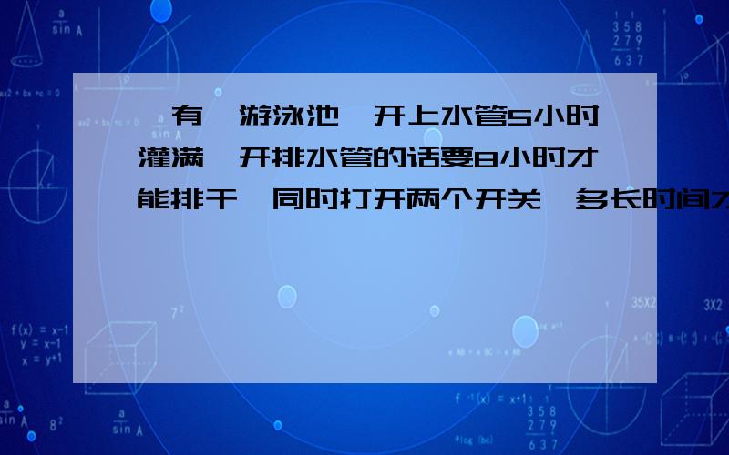 、有一游泳池,开上水管5小时灌满,开排水管的话要8小时才能排干,同时打开两个开关,多长时间才能灌?要用三年级的知识简答