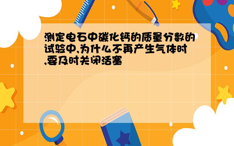 测定电石中碳化钙的质量分数的试验中,为什么不再产生气体时,要及时关闭活塞